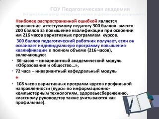 Региональный центр экспертной оценки педагогической деятельности
ГОУ Педагогическая академия
Наиболее распространенной ошибкой является
присвоение аттестуемому педагогу 300 баллов вместо
200 баллов за повышение квалификации при освоении
им 216 часов вариативных программам курсов.
300 баллов педагогический работник получает, если он
осваивает индивидуальную программу повышения
квалификации в полном объеме (216 часов),
включающую:
• 36 часов – инвариантный академический модуль
«Образование и общество…»,
• 72 часа – инвариантный кафедральный модуль
+
• 108 часов вариативных программ курсов профильной
направленности (курсы по информационно-
компьютерным технологиям, здоровьесбережению,
классному руководству также учитываются как
профильные).
 