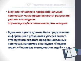 Региональный центр экспертной оценки педагогической деятельности
ГОУ Педагогическая академия
• В пункте «Участие в профессиональных
конкурсах» часто представляются результаты
участия в конкурсах
обучающихся/воспитанников, что неверно.
• В данном пункте должна быть представлена
информация о результатах участия самого
аттестуемого педагога профессиональных
конкурсах, например в конкурсе «Педагог
года», «Фестиваль методических идей» и т.д.
 
