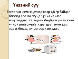 Үнээний сүү
Тослогын хэмжээ дундажаар 7,8 гр байдаг
бөгөөд 200 мл сүүнд 132 кл илчлэг
агуулагддаг. Кальцийн өндөр агууламжтай
учир хүний биеийг хэрэгцээт амин дэм,
эрдэс бодис, илчлэгээр хангадаг.
 