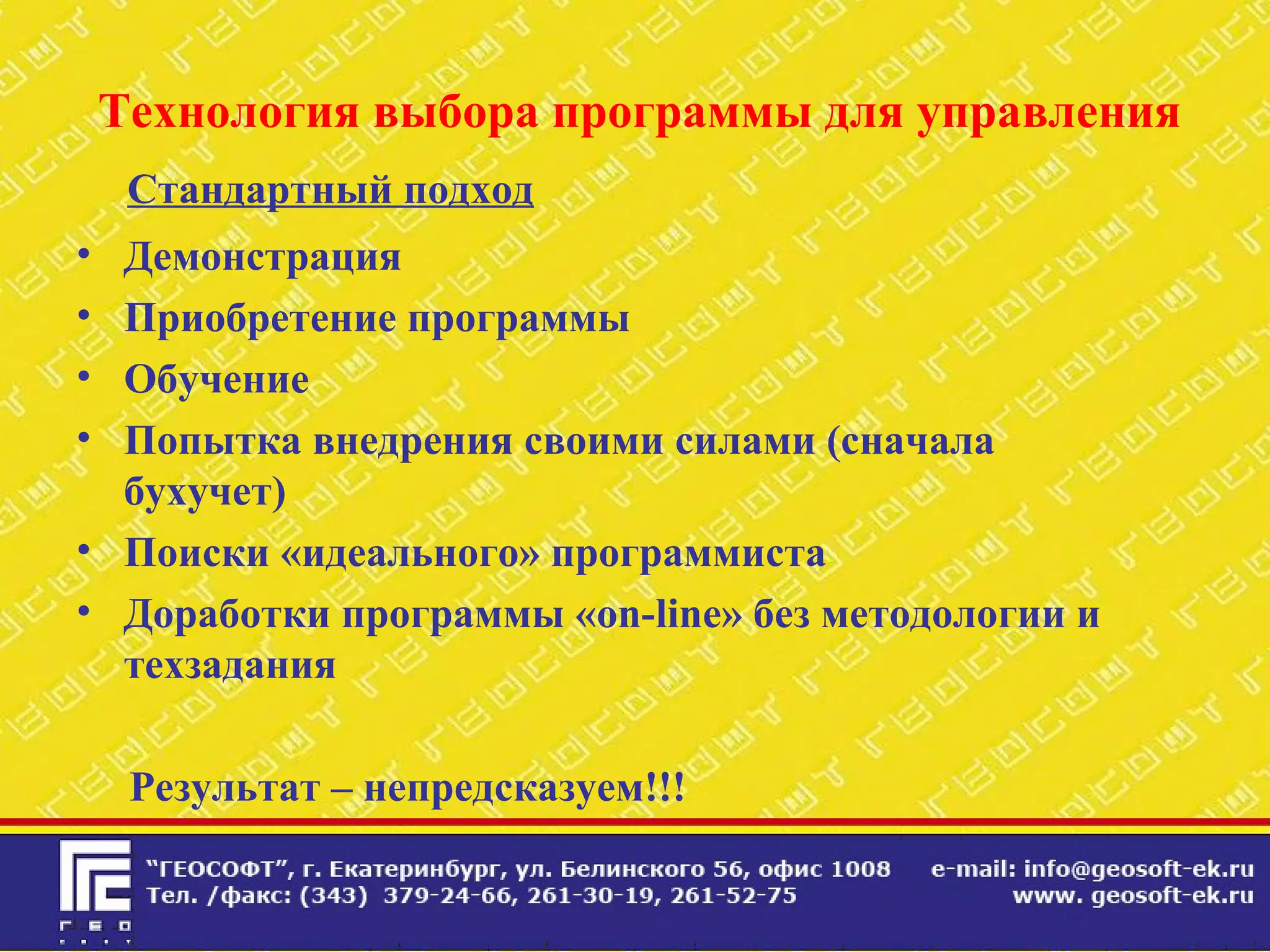 Технология выбора программы для управления
Стандартный подход
• Демонстрация
• Приобретение программы
• Обучение
• Попытка внедрения своими силами (сначала
бухучет)
• Поиски «идеального» программиста
• Доработки программы «on-line» без методологии и
техзадания
Результат – непредсказуем!!!
 