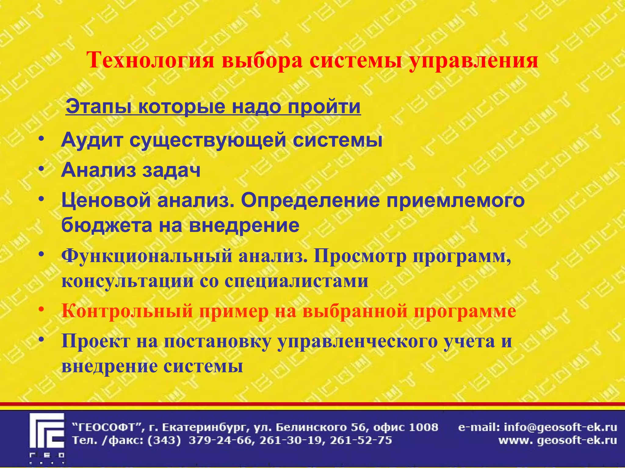 Технология выбора системы управления
Этапы которые надо пройти
• Аудит существующей системы
• Анализ задач
• Ценовой анализ. Определение приемлемого
бюджета на внедрение
• Функциональный анализ. Просмотр программ,
консультации со специалистами
• Контрольный пример на выбранной программе
• Проект на постановку управленческого учета и
внедрение системы
 