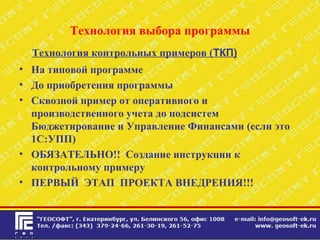 Технология выбора программы
Технология контрольных примеров (ТКП)
• На типовой программе
• До приобретения программы
• Сквозной пример от оперативного и
производственного учета до подсистем
Бюджетирование и Управление Финансами (если это
1С:УПП)
• ОБЯЗАТЕЛЬНО!! Создание инструкции к
контрольному примеру
• ПЕРВЫЙ ЭТАП ПРОЕКТА ВНЕДРЕНИЯ!!!
 