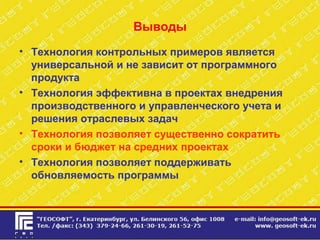 Выводы
• Технология контрольных примеров является
универсальной и не зависит от программного
продукта
• Технология эффективна в проектах внедрения
производственного и управленческого учета и
решения отраслевых задач
• Технология позволяет существенно сократить
сроки и бюджет на средних проектах
• Технология позволяет поддерживать
обновляемость программы
 