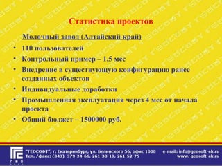 Статистика проектов
Молочный завод (Алтайский край)
• 110 пользователей
• Контрольный пример – 1,5 мес
• Внедрение в существующую конфигурацию ранее
созданных объектов
• Индивидуальные доработки
• Промышленная эксплуатация через 4 мес от начала
проекта
• Общий бюджет – 1500000 руб.
 