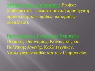 Μεθοδολογία σλοποίηζης: Project
(δηαζεκαηηθή – δηεπηζηεκνληθή πξνζέγγηζε-
νκαδνθεληξηθή- νκάδεο- ππννκάδεο-
νινκέιεηα).
Δμπλεκόμενες Γνωζηικές Περιοτές:
Οηθηαθήο Οηθνλνκίαο, Κνηλσληθήο θαη
Πνιηηηθήο Αγσγήο, Καιιηηερληθώλ,
Τπνινγηζηώλ θαζώο θαη ησλ Γεξκαληθώλ.
 