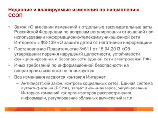 Недавние и планируемые изменения по направлению
ССОП
•  Закон «О внесении изменений в отдельные законодательные акты
Российской Федерации по вопросам регулирования отношений при
использовании информационно-телекоммуникационной сети
Интернет» и ФЗ-139 «О защите детей от негативной информации»
•  Постановление Правительства №611 от 15.04.2013 «Об
утверждении перечня нарушений целостности, устойчивости
функционирования и безопасности единой сети электросвязи РФ»
•  Иных требований по информационной безопасности на
операторов связи пока не планируется
•  Все изменения касаются контроля Интернет
–  Антипиратский закон, контроль социальных сетей, Единая система
аутентификации (ЕСИА), запрет анонимайзеров, регулирование
Интернет-компаний как организаторов распространения
информации, регулирование облачных вычислений и т.п.
 