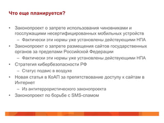 Что еще планируется?
•  Законопроект о запрете использования чиновниками и
госслужащими несертифицированных мобильных устройств
–  Фактически эти нормы уже установлены действующими НПА
•  Законопроект о запрете размещения сайтов государственных
органов за пределами Российской Федерации
–  Фактически эти нормы уже установлены действующими НПА
•  Стратегия кибербезопасности РФ
–  Статус подвис в воздухе
•  Новая статья в КоАП за препятствование доступу к сайтам в
Интернет
–  Из антитеррористического законопроекта
•  Законопроект по борьбе с SMS-спамом
 