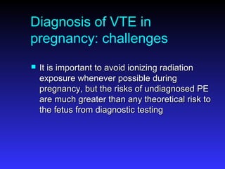 Diagnosis of VTE in
pregnancy: challenges
 It is important to avoid ionizing radiationIt is important to avoid ionizing radiation
exposure whenever possible duringexposure whenever possible during
pregnancy, but the risks of undiagnosed PEpregnancy, but the risks of undiagnosed PE
are much greater than any theoretical risk toare much greater than any theoretical risk to
the fetus from diagnostic testingthe fetus from diagnostic testing
 
