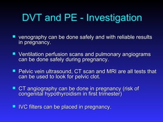 DVT and PE - Investigation
 venography can be done safely and with reliable resultsvenography can be done safely and with reliable results
in pregnancy.in pregnancy.
 Ventilation perfusion scans and pulmonary angiogramsVentilation perfusion scans and pulmonary angiograms
can be done safely during pregnancy.can be done safely during pregnancy.
 Pelvic vein ultrasound, CT scan and MRI are all tests thatPelvic vein ultrasound, CT scan and MRI are all tests that
can be used to look for pelvic clot.can be used to look for pelvic clot.
 CT angiography can be done in pregnancy (risk ofCT angiography can be done in pregnancy (risk of
congenital hypothyroidism in first trimester)congenital hypothyroidism in first trimester)
 IVC filters can be placed in pregnancy.IVC filters can be placed in pregnancy.
 