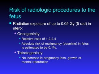 Risk of radiologic procedures to the
fetus
 Radiation exposure of up to 0.05 Gy (5 rad) inRadiation exposure of up to 0.05 Gy (5 rad) in
utero:utero:
 OncogenicityOncogenicity
 Relative risks of 1.2-2.4Relative risks of 1.2-2.4
 Absolute risk of malignancy (baseline) in fetusAbsolute risk of malignancy (baseline) in fetus
is estimated to be 0.1%.is estimated to be 0.1%.
 TetratogenicityTetratogenicity
 No increase in pregnancy loss, growth orNo increase in pregnancy loss, growth or
mental retardationmental retardation
 