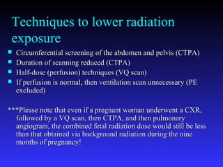 Techniques to lower radiation
exposure
 Circumferential screening of the abdomen and pelvis (CTPA)Circumferential screening of the abdomen and pelvis (CTPA)
 Duration of scanning reduced (CTPA)Duration of scanning reduced (CTPA)
 Half-dose (perfusion) techniques (VQ scan)Half-dose (perfusion) techniques (VQ scan)
 If perfusion is normal, then ventilation scan unnecessary (PEIf perfusion is normal, then ventilation scan unnecessary (PE
excluded)excluded)
***Please note that even if a pregnant woman underwent a CXR,***Please note that even if a pregnant woman underwent a CXR,
followed by a VQ scan, then CTPA, and then pulmonaryfollowed by a VQ scan, then CTPA, and then pulmonary
angiogram, the combined fetal radiation dose would still be lessangiogram, the combined fetal radiation dose would still be less
than that obtained via background radiation during the ninethan that obtained via background radiation during the nine
months of pregnancy!months of pregnancy!
 