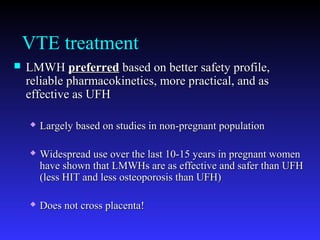 VTE treatment
 LMWHLMWH preferredpreferred based on better safety profile,based on better safety profile,
reliable pharmacokinetics, more practical, and asreliable pharmacokinetics, more practical, and as
effective as UFHeffective as UFH
 Largely based on studies in non-pregnant populationLargely based on studies in non-pregnant population
 Widespread use over the last 10-15 years in pregnant womenWidespread use over the last 10-15 years in pregnant women
have shown that LMWHs are as effective and safer than UFHhave shown that LMWHs are as effective and safer than UFH
(less HIT and less osteoporosis than UFH)(less HIT and less osteoporosis than UFH)
 Does not cross placenta!Does not cross placenta!
 