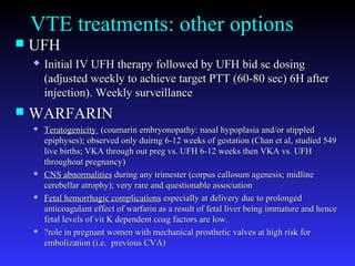 VTE treatments: other options
 UFHUFH
 Initial IV UFH therapy followed by UFH bid sc dosingInitial IV UFH therapy followed by UFH bid sc dosing
(adjusted weekly to achieve target PTT (60-80 sec) 6H after(adjusted weekly to achieve target PTT (60-80 sec) 6H after
injection). Weekly surveillanceinjection). Weekly surveillance
 WARFARINWARFARIN
 TeratogenicityTeratogenicity (coumarin embryonopathy: nasal hypoplasia and/or stippled(coumarin embryonopathy: nasal hypoplasia and/or stippled
epiphyses); observed only duirng 6-12 weeks of gestation (Chan et al, studied 549epiphyses); observed only duirng 6-12 weeks of gestation (Chan et al, studied 549
live births; VKA through out preg vs. UFH 6-12 weeks then VKA vs. UFHlive births; VKA through out preg vs. UFH 6-12 weeks then VKA vs. UFH
throughout pregnancy)throughout pregnancy)
 CNS abnormalitiesCNS abnormalities during any trimester (corpus callosum agenesis; midlineduring any trimester (corpus callosum agenesis; midline
cerebellar atrophy); very rare and questionable associationcerebellar atrophy); very rare and questionable association
 Fetal hemorrhagic complicationsFetal hemorrhagic complications especially at delivery due to prolongedespecially at delivery due to prolonged
anticoagulant effect of warfarin as a result of fetal liver being immature and henceanticoagulant effect of warfarin as a result of fetal liver being immature and hence
fetal levels of vit K dependent coag factors are low.fetal levels of vit K dependent coag factors are low.
 ?role in pregnant women with mechanical prosthetic valves at high risk for?role in pregnant women with mechanical prosthetic valves at high risk for
embolization (i.e. previous CVA)embolization (i.e. previous CVA)
 