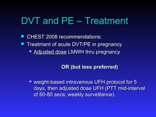 DVT and PE – Treatment
 CHEST 2008 recommendations:CHEST 2008 recommendations:
 Treatment of acute DVT/PE in pregnancyTreatment of acute DVT/PE in pregnancy
 Adjusted doseAdjusted dose LMWH thru pregnancyLMWH thru pregnancy
OR (but less preferred)OR (but less preferred)
 weight-based intravenous UFH protocol for 5weight-based intravenous UFH protocol for 5
days, then adjusted dose UFH (PTT mid-intervaldays, then adjusted dose UFH (PTT mid-interval
of 60-80 secs; weekly surveillance).of 60-80 secs; weekly surveillance).
 