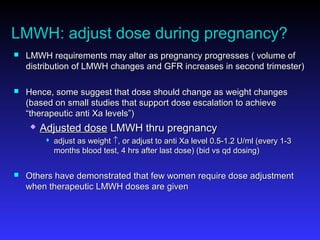 LMWH: adjust dose during pregnancy?
 LMWH requirements may alter as pregnancy progresses ( volume ofLMWH requirements may alter as pregnancy progresses ( volume of
distribution of LMWH changes and GFR increases in second trimester)distribution of LMWH changes and GFR increases in second trimester)
 Hence, some suggest that dose should change as weight changesHence, some suggest that dose should change as weight changes
(based on small studies that support dose escalation to achieve(based on small studies that support dose escalation to achieve
“therapeutic anti Xa levels”)“therapeutic anti Xa levels”)
 Adjusted doseAdjusted dose LMWH thru pregnancyLMWH thru pregnancy
 adjust as weightadjust as weight ↑↑, or adjust to anti Xa level 0.5-1.2 U/ml (every 1-3, or adjust to anti Xa level 0.5-1.2 U/ml (every 1-3
months blood test, 4 hrs after last dose) (bid vs qd dosing)months blood test, 4 hrs after last dose) (bid vs qd dosing)
 Others have demonstrated that few women require dose adjustmentOthers have demonstrated that few women require dose adjustment
when therapeutic LMWH doses are givenwhen therapeutic LMWH doses are given
 