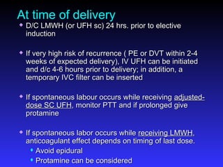 At time of delivery
 D/C LMWH (or UFH sc) 24 hrs. prior to electiveD/C LMWH (or UFH sc) 24 hrs. prior to elective
inductioninduction
 If very high risk of recurrence ( PE or DVT within 2-4If very high risk of recurrence ( PE or DVT within 2-4
weeks of expected delivery), IV UFH can be initiatedweeks of expected delivery), IV UFH can be initiated
and d/c 4-6 hours prior to delivery; in addition, aand d/c 4-6 hours prior to delivery; in addition, a
temporary IVC filter can be insertedtemporary IVC filter can be inserted
 If spontaneous labour occurs while receivingIf spontaneous labour occurs while receiving adjusted-adjusted-
dose SC UFHdose SC UFH, monitor PTT and if prolonged give, monitor PTT and if prolonged give
protamineprotamine
 If spontaneous labor occurs whileIf spontaneous labor occurs while receiving LMWHreceiving LMWH,,
anticoagulant effect depends on timing of last dose.anticoagulant effect depends on timing of last dose.
 Avoid epiduralAvoid epidural
 Protamine can be consideredProtamine can be considered
 