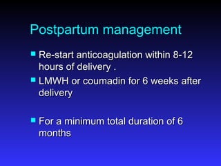 Postpartum management
 Re-start anticoagulation within 8-12Re-start anticoagulation within 8-12
hours of delivery .hours of delivery .
 LMWH or coumadin for 6 weeks afterLMWH or coumadin for 6 weeks after
deliverydelivery
 For a minimum total duration of 6For a minimum total duration of 6
monthsmonths
 