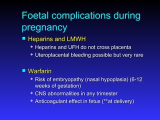 Foetal complications during
pregnancy
 Heparins and LMWHHeparins and LMWH
 Heparins and UFH do not cross placentaHeparins and UFH do not cross placenta
 Uteroplacental bleeding possible but very rareUteroplacental bleeding possible but very rare
 WarfarinWarfarin
 Risk of embryopathy (nasal hypoplasia) (6-12Risk of embryopathy (nasal hypoplasia) (6-12
weeks of gestation)weeks of gestation)
 CNS abnormalities in any trimesterCNS abnormalities in any trimester
 Anticoagulant effect in fetus (**at delivery)Anticoagulant effect in fetus (**at delivery)
 