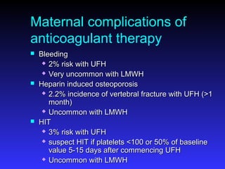 Maternal complications of
anticoagulant therapy
 BleedingBleeding
 2% risk with UFH2% risk with UFH
 Very uncommon with LMWHVery uncommon with LMWH
 Heparin induced osteoporosisHeparin induced osteoporosis
 2.2% incidence of vertebral fracture with UFH (>12.2% incidence of vertebral fracture with UFH (>1
month)month)
 Uncommon with LMWHUncommon with LMWH
 HITHIT
 3% risk with UFH3% risk with UFH
 suspect HIT if platelets <100 or 50% of baselinesuspect HIT if platelets <100 or 50% of baseline
value 5-15 days after commencing UFHvalue 5-15 days after commencing UFH
 Uncommon with LMWHUncommon with LMWH
 
