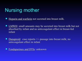 Nursing mother
 Heparin and warfarinHeparin and warfarin not secreted into breast milk.not secreted into breast milk.
 LMWHLMWH: small amounts may be secreted into breast milk but not: small amounts may be secreted into breast milk but not
absorbed by infant and no anticoagulant effect in breast-fedabsorbed by infant and no anticoagulant effect in breast-fed
infantinfant
 DanaproidDanaproid: case reports +/- passage into breast milk; no: case reports +/- passage into breast milk; no
anticoagulant effect in infantanticoagulant effect in infant
 Fondaparinux and DTIsFondaparinux and DTIs: unknown: unknown
 