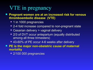 VTE in pregnancy
 Pregnant women are at an increased risk for venousPregnant women are at an increased risk for venous
thromboembolic disease (VTE)thromboembolic disease (VTE)
 1 in 1000 pregnancies1 in 1000 pregnancies
 2-4 fold increase compared to non-pregnant state2-4 fold increase compared to non-pregnant state
 Cesarian delivery > vaginal deliveryCesarian delivery > vaginal delivery
 2/3 of DVT occur antepartum (equally distributed2/3 of DVT occur antepartum (equally distributed
among all three trimesters)among all three trimesters)
 43-60% of PE occur 4-6 weeks after delivery43-60% of PE occur 4-6 weeks after delivery
 PE is the major non-obstetric cause of maternalPE is the major non-obstetric cause of maternal
mortalitymortality
 2/100 000 pregnancies2/100 000 pregnancies
 