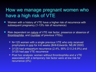How we manage pregnant women who
have a high risk of VTE
 Women with a history of VTE have a higher risk of recurrence withWomen with a history of VTE have a higher risk of recurrence with
subsequent pregnancy (1-13% risk of recurrence)subsequent pregnancy (1-13% risk of recurrence)
 Risk dependent onRisk dependent on naturenature of VTE risk factor, presence or absence ofof VTE risk factor, presence or absence of
thrombophiliathrombophilia, and (, and (numbernumber of previous VTEs).of previous VTEs).
 N=125 women with a single previous VTE who only receivedN=125 women with a single previous VTE who only received
prophylaxis in ppp for 4-6 weeks (Brill-Edwards, NEJM 2000)prophylaxis in ppp for 4-6 weeks (Brill-Edwards, NEJM 2000)
 3/125 had antepartum recurrence (2.4%, 95% CI 0.2-6.9%) and3/125 had antepartum recurrence (2.4%, 95% CI 0.2-6.9%) and
3/125 had ppp VTE recurrence3/125 had ppp VTE recurrence
 Post hoc analysis: women without thrombophilia and a VTEPost hoc analysis: women without thrombophilia and a VTE
associated with a temporary risk factor were at low risk forassociated with a temporary risk factor were at low risk for
recurrence (0%)recurrence (0%)
 