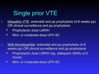 Single prior VTE
3.3. Idiopathic VTEIdiopathic VTE: antenatal and pp prophylaxis (4-6 weeks pp): antenatal and pp prophylaxis (4-6 weeks pp)
OR clinical surveillance and pp prophylaxisOR clinical surveillance and pp prophylaxis
 Prophylactic dose LMWHProphylactic dose LMWH
 Mini- or moderate-dose UFH SCMini- or moderate-dose UFH SC
4.4. With thrombophiliaWith thrombophilia: antenatal and pp prophylaxis (4-6: antenatal and pp prophylaxis (4-6
weeks pp) OR clinical surveillance and pp prophylaxisweeks pp) OR clinical surveillance and pp prophylaxis
 Prophylactic dose LMWH (eg. dalteparin 5000u q12Prophylactic dose LMWH (eg. dalteparin 5000u q12
hours)hours)
 Mini- or moderate-dose UFH SCMini- or moderate-dose UFH SC
 