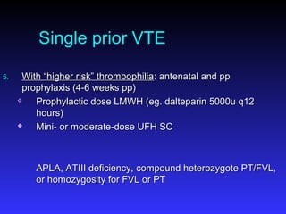 Single prior VTE
5.5. With “higher risk” thrombophiliaWith “higher risk” thrombophilia: antenatal and pp: antenatal and pp
prophylaxis (4-6 weeks pp)prophylaxis (4-6 weeks pp)
 Prophylactic dose LMWH (eg. dalteparin 5000u q12Prophylactic dose LMWH (eg. dalteparin 5000u q12
hours)hours)
 Mini- or moderate-dose UFH SCMini- or moderate-dose UFH SC
APLA, ATIII deficiency, compound heterozygote PT/FVL,APLA, ATIII deficiency, compound heterozygote PT/FVL,
or homozygosity for FVL or PTor homozygosity for FVL or PT
 