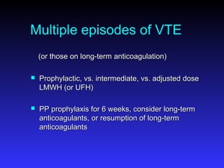 Multiple episodes of VTE
(or those on long-term anticoagulation)(or those on long-term anticoagulation)
 Prophylactic, vs. intermediate, vs. adjusted doseProphylactic, vs. intermediate, vs. adjusted dose
LMWH (or UFH)LMWH (or UFH)
 PP prophylaxis for 6 weeks, consider long-termPP prophylaxis for 6 weeks, consider long-term
anticoagulants, or resumption of long-termanticoagulants, or resumption of long-term
anticoagulantsanticoagulants
 