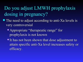 Do you adjust LMWH prophylaxis
dosing in pregnancy?
 The need to adjust according to anti-Xa levels isThe need to adjust according to anti-Xa levels is
very controversialvery controversial
 Appropriate “therapeutic range” forAppropriate “therapeutic range” for
prophylaxis is not knownprophylaxis is not known
 It has not been shown that dose adjustment toIt has not been shown that dose adjustment to
attain specific anti-Xa level increases safety orattain specific anti-Xa level increases safety or
efficacy.efficacy.
 