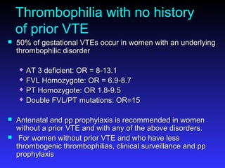 Thrombophilia with no history
of prior VTE
 50% of gestational VTEs occur in women with an underlying50% of gestational VTEs occur in women with an underlying
thrombophilic disorderthrombophilic disorder
 AT 3 deficient: OR = 8-13.1AT 3 deficient: OR = 8-13.1
 FVL Homozygote: OR = 6.9-8.7FVL Homozygote: OR = 6.9-8.7
 PT Homozygote: OR 1.8-9.5PT Homozygote: OR 1.8-9.5
 Double FVL/PT mutations: OR=15Double FVL/PT mutations: OR=15
 Antenatal and pp prophylaxis is recommended in womenAntenatal and pp prophylaxis is recommended in women
without a prior VTE and with any of the above disorders.without a prior VTE and with any of the above disorders.
 For women without prior VTE and who have lessFor women without prior VTE and who have less
thrombogenic thrombophilias, clinical surveillance and ppthrombogenic thrombophilias, clinical surveillance and pp
prophylaxisprophylaxis
 
