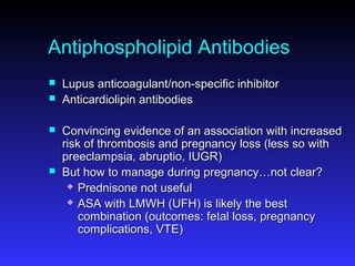 Antiphospholipid Antibodies
 Lupus anticoagulant/non-specific inhibitorLupus anticoagulant/non-specific inhibitor
 Anticardiolipin antibodiesAnticardiolipin antibodies
 Convincing evidence of an association with increasedConvincing evidence of an association with increased
risk of thrombosis and pregnancy loss (less so withrisk of thrombosis and pregnancy loss (less so with
preeclampsia, abruptio, IUGR)preeclampsia, abruptio, IUGR)
 But how to manage during pregnancy…not clear?But how to manage during pregnancy…not clear?
 Prednisone not usefulPrednisone not useful
 ASA with LMWH (UFH) is likely the bestASA with LMWH (UFH) is likely the best
combination (outcomes: fetal loss, pregnancycombination (outcomes: fetal loss, pregnancy
complications, VTE)complications, VTE)
 