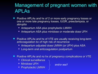 Management of pregnant women with
APLAs
 Positive APLAs and hx of 2 or more early pregnancy losses orPositive APLAs and hx of 2 or more early pregnancy losses or
one or more late pregnancy losses, IUGR, preeclampsia, orone or more late pregnancy losses, IUGR, preeclampsia, or
abruptioabruptio
 Antepartum ASA plus prophylactic LMWHAntepartum ASA plus prophylactic LMWH
 Antepartum ASA plus minidose or moderate dose UFHAntepartum ASA plus minidose or moderate dose UFH
 Positive APLAs and hx of VTE are usually receiving long-termPositive APLAs and hx of VTE are usually receiving long-term
anticoagulation bc of high risk of recurrenceanticoagulation bc of high risk of recurrence
 Antepartum adjusted dose LMWH (or UFH) plus ASAAntepartum adjusted dose LMWH (or UFH) plus ASA
 Long-term oral anticoagulation postpartumLong-term oral anticoagulation postpartum
 Positive APLAs and no hx of pregnancy complications or VTEPositive APLAs and no hx of pregnancy complications or VTE
 Clinical surveillanceClinical surveillance
 Minidose UFHMinidose UFH
 Prophylactic LMWHProphylactic LMWH
and/or asa?
 