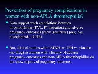 Prevention of pregnancy complications in
women with non-APLA thrombophilia?
 Data support weak associations betweenData support weak associations between
thrombophilias (FVL, PT mutation) and adversethrombophilias (FVL, PT mutation) and adverse
pregnancy outcomes (early (recurrent) preg loss,pregnancy outcomes (early (recurrent) preg loss,
preeclampsia, IUGR)preeclampsia, IUGR)
 But, clinical studies with LMWH or UFH vs. placeboBut, clinical studies with LMWH or UFH vs. placebo
(no drug) in women with a history of adverse(no drug) in women with a history of adverse
pregnancy outcomes and non-APLA thrombophilias dopregnancy outcomes and non-APLA thrombophilias do
not show improved pregnancy outcomes.not show improved pregnancy outcomes.
 