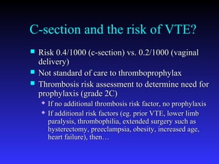 C-section and the risk of VTE?
 Risk 0.4/1000 (c-section) vs. 0.2/1000 (vaginalRisk 0.4/1000 (c-section) vs. 0.2/1000 (vaginal
delivery)delivery)
 Not standard of care to thromboprophylaxNot standard of care to thromboprophylax
 Thrombosis risk assessment to determine need forThrombosis risk assessment to determine need for
prophylaxis (grade 2C)prophylaxis (grade 2C)
 If no additional thrombosis risk factor, no prophylaxisIf no additional thrombosis risk factor, no prophylaxis
 If additional risk factors (eg. prior VTE, lower limbIf additional risk factors (eg. prior VTE, lower limb
paralysis, thrombophilia, extended surgery such asparalysis, thrombophilia, extended surgery such as
hysterectomy, preeclampsia, obesity, increased age,hysterectomy, preeclampsia, obesity, increased age,
heart failure), then…heart failure), then…
 