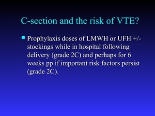 C-section and the risk of VTE?
 Prophylaxis doses of LMWH or UFH +/-Prophylaxis doses of LMWH or UFH +/-
stockings while in hospital followingstockings while in hospital following
delivery (grade 2C) and perhaps for 6delivery (grade 2C) and perhaps for 6
weeks pp if important risk factors persistweeks pp if important risk factors persist
(grade 2C).(grade 2C).
 