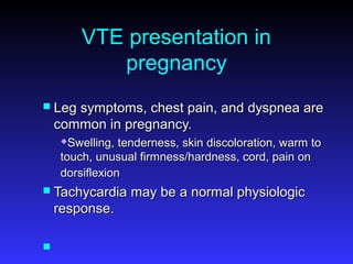VTE presentation in
pregnancy
 Leg symptoms, chest pain, and dyspnea areLeg symptoms, chest pain, and dyspnea are
common in pregnancy.common in pregnancy.
Swelling, tenderness, skin discoloration, warm toSwelling, tenderness, skin discoloration, warm to
touch, unusual firmness/hardness, cord, pain ontouch, unusual firmness/hardness, cord, pain on
dorsiflexiondorsiflexion
 Tachycardia may be a normal physiologicTachycardia may be a normal physiologic
response.response.

 