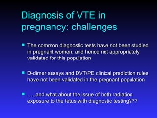 Diagnosis of VTE in
pregnancy: challenges
 The common diagnostic tests have not been studiedThe common diagnostic tests have not been studied
in pregnant women, and hence not appropriatelyin pregnant women, and hence not appropriately
validated for this populationvalidated for this population
 D-dimer assays and DVT/PE clinical prediction rulesD-dimer assays and DVT/PE clinical prediction rules
have not been validated in the pregnant populationhave not been validated in the pregnant population
 ……..and what about the issue of both radiation..and what about the issue of both radiation
exposure to the fetus with diagnostic testing???exposure to the fetus with diagnostic testing???
 