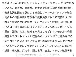 1イーンスパイア(株) 横田秀珠の著作権を尊重しつつ、是非ノウハウはシェアして行きましょう。
リアルでもWEBでも知っておくべきマーケティングの考え方
・見込客、既存客、固定客、勝手客で分かる戦略と戦術の違い
・普通名詞と固有名詞による検索とソーシャルメディアの融合
・肉食系の狩猟民族と草食系の農耕民族で異なる商売スタイル
・右脳と左脳に合わせたニーズとウォンツと付加価値の付け方
・マズローの６大欲求によるプッシュとプル広告コピー作り方
・露出、証拠、指示、継続と一貫させたビジネスモデルの構築
・集客のフロントエンドと収益のバックエンドの仕組みを知る
・スマホ普及による口コミ大衆化とお客様の声を活用する方法
・マスメディアでのブランディングとマインドシェアの重要性
・媒体、検索数、反応率、顧客名簿、売上、アクセス数値分析
 