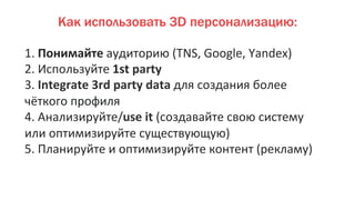 1.	
  Понимайте	
  аудиторию	
  (TNS,	
  Google,	
  Yandex)	
  
2.	
  Используйте	
  1st	
  party	
  
3.	
  Integrate	
  3rd	
  party	
  data	
  для	
  создания	
  более	
  
чёткого	
  профиля	
  
4.	
  Анализируйте/use	
  it	
  (создавайте	
  свою	
  систему	
  
или	
  оптимизируйте	
  существующую)	
  
5.	
  Планируйте	
  и	
  оптимизируйте	
  контент	
  (рекламу)	
  
Как использовать 3D персонализацию:
 