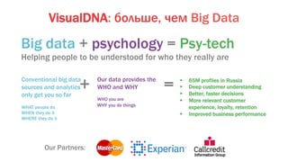 VisualDNA: больше, чем Big Data
Big data + psychology = Psy-tech
Helping people to be understood for who they really are
Conventional big data
sources and analytics
only get you so far
WHAT people do
WHEN they do it
WHERE they do it
Our data provides the
WHO and WHY
WHO you are
WHY you do things
§  65M profiles in Russia
§  Deep customer understanding
§  Better, faster decisions
§  More relevant customer
experience, loyalty, retention
§  Improved business performance
+ =
Our Partners:
 