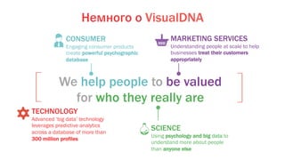 CONSUMER
Engaging consumer products
create powerful psychographic
database
We help people to be valued
for who they really are
SCIENCE
Using psychology and big data to
understand more about people
than anyone else
MARKETING SERVICES
Understanding people at scale to help
businesses treat their customers
appropriately
TECHNOLOGY
Advanced ‘big data’ technology
leverages predictive analytics
across a database of more than
300 million profiles
Немного о VisualDNA
 