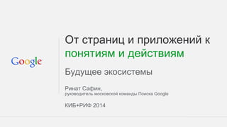 От страниц и приложений к
понятиям и действиям
Будущее экосистемы
Ринат Сафин,
руководитель московской команды Поиска Google
КИБ+РИФ 2014
 