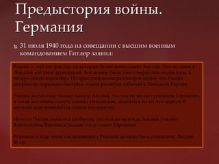  31 июля 1940 года на совещании с высшим военным
командованием Гитлер заявил:
Предыстория войны.
Германия
Россия — это тот фактор, на который более всего ставит Англия. Что-то такое в
Лондоне всж-таки произошло! Англичане были уже совершенно подавлены, а
теперь опять поднялись. Из прослушивания разговоров видно, что Россия
неприятно поражена быстрым ходом развития событий в Западной Европе.
России достаточно только сказать Англии, что она не желает усиления Германии,
и тогда англичане станут, словно утопающие, надеяться на то, что через 6-8
месяцев дело повернжтся совсем по-другому.
Но если Россия окажется разбитой, последняя надежда Англии угаснет.
Властелином Европы и Балкан тогда станет Германия.
Решение: в ходе этого столкновения с Россией должно быть покончено. Весной
41-го.
 