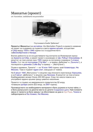 Манхатън (проект)
от Уикипедия, свободната енциклопедия
Плутониевата бомба "Дебелака"
Проектът Манхатън (на английски: the Manhattan Project) е кодовото название
на проект за създаване на първите в света ядрени оръжия, осъществен
в САЩ между 1939 и 1946 година със сътрудничеството
наВеликобритания и Канада.
Всички дейности са се осъществявали под контрола на Инженерния корпус
на Армията на САЩ, а самият проект е ръководен от Дж. Робърт Опенхаймер. В
резултат на тези усилия през 1945 година са построени и взривени 3 атомни
бомби. 2 от тях са плутониеви ("Fat Man" — в превод „Дебелака“ и „Тринити“), а
последната е ураниева ("Little Boy" в превод — „Малчугана“).
Първа е взривена „Тринити“ — на 16 юли 1945 година, край Аламогордо, Ню
Мексико. Това е първият ядрен опит, извършен от човека.
На 6 август 1945 „Малчуганът“ е хвърлен над японското пристанище Хирошима,
а на 9 август „Дебелакът“ е хвърлен над Нагасаки. В резултат на тези атомни
бомбардировки загиват близо 400 000 души. След тях никога повече не е
употребено ядрено оръжие срещу цивилно население.
Проектът е струвал на американското правителство $2 млрд.
тогавашни долара (около $23 млрд. за 2007 година).
Производството на необходимите материали е било държано в пълна тайна, и
е било разпръснато на десетки места из целите Съединени щати. Най-големите
звена от проекта са били заводът за обогатяване на уран в Оук Ридж, Тенеси и
лабораторията в Лос Аламос, Ню Мексико.
 
