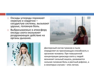  Оксиды углерода поражают
нервную и сердечно –
сосудистую системы, вызывают
удушье, головную боль.
 Выбрасываемые в атмосферу
оксиды азота оказывают
раздражающее действие на
органы дыхания.
Дисперсный состав туманов и пыли
определяет их проникающую способность в
организм человека. При повышенной
концентрации диоксида азота у людей
возникает сильный кашель, развивается
сильная головная боль и рвотный рефлекс, а
в некоторых случаях – отек легких.
 