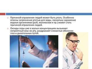  Причиной отравления людей может быть ртуть. Особенно
опасны загрязнения ртутью для воды, поскольку заражение
водных организмов (рыб, моллюсков и пр.) может стать
причиной отравления людей.
 Оксиды серы уже в малых концентрациях вызывают
неприятный вкус во рту, раздражают слизистые оболочек
глаз и дыхательных путей.
 