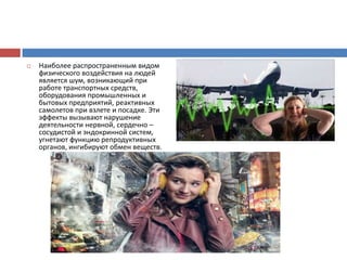  Наиболее распространенным видом
физического воздействия на людей
является шум, возникающий при
работе транспортных средств,
оборудования промышленных и
бытовых предприятий, реактивных
самолетов при взлете и посадке. Эти
эффекты вызывают нарушение
деятельности нервной, сердечно –
сосудистой и эндокринной систем,
угнетают функцию репродуктивных
органов, ингибируют обмен веществ.
 
