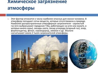 Химическое загрязнение
атмосферы
 Этот фактор относится к числу наиболее опасных для жизни человека. В
атмосферу попадают сотни веществ, которые отсутствовали в природе.
Наиболее распространенные атмосферные загрязнители - сернистый
газ (его выбрасывают городские ТЭЦ, работающие на угле или мазуте, в
которых много серы), оксиды азота, оксид углерода (угарный газ), хлор,
формальдегид, фенол, сероводород, аммиак и др. Экологи
насчитывают около 2 тысяч загрязнителей атмосферы.
 