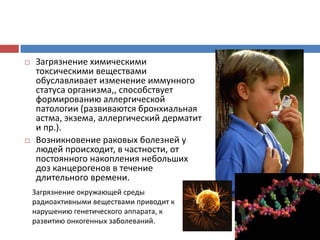  Загрязнение химическими
токсическими веществами
обуславливает изменение иммунного
статуса организма,, способствует
формированию аллергической
патологии (развиваются бронхиальная
астма, экзема, аллергический дерматит
и пр.).
 Возникновение раковых болезней у
людей происходит, в частности, от
постоянного накопления небольших
доз канцерогенов в течение
длительного времени.
Загрязнение окружающей среды
радиоактивными веществами приводит к
нарушению генетического аппарата, к
развитию онкогенных заболеваний.
 
